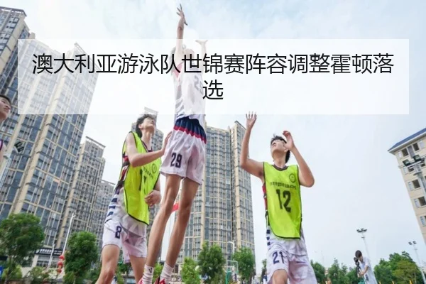 澳大利亚游泳队世锦赛阵容调整霍顿落选