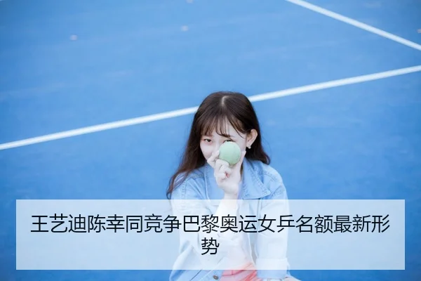 王艺迪陈幸同竞争巴黎奥运女乒名额最新形势